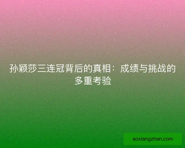 孙颖莎三连冠背后的真相：成绩与挑战的多重考验