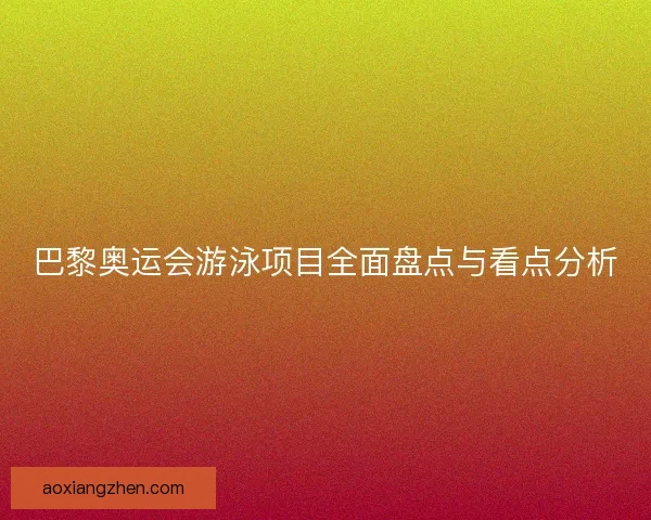 巴黎奥运会游泳项目全面盘点与看点分析
