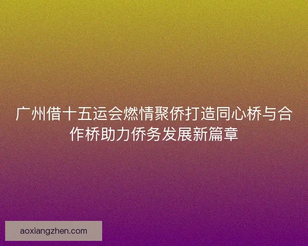 广州借十五运会燃情聚侨打造同心桥与合作桥助力侨务发展新篇章