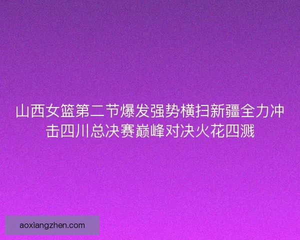 山西女篮第二节爆发强势横扫新疆全力冲击四川总决赛巅峰对决火花四溅