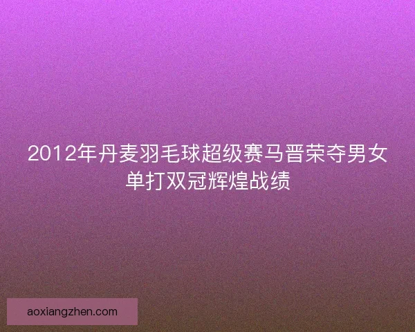 2012年丹麦羽毛球超级赛马晋荣夺男女单打双冠辉煌战绩