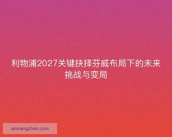 利物浦2027关键抉择芬威布局下的未来挑战与变局