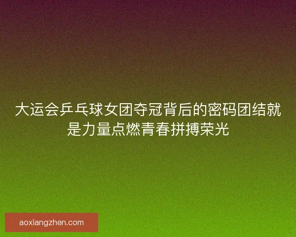 大运会乒乓球女团夺冠背后的密码团结就是力量点燃青春拼搏荣光