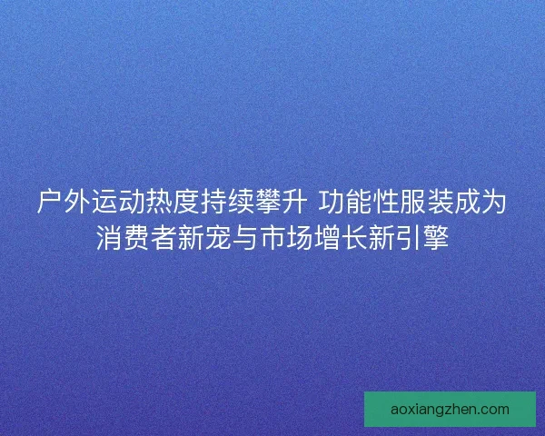 户外运动热度持续攀升 功能性服装成为消费者新宠与市场增长新引擎