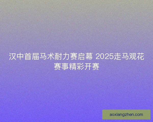 汉中首届马术耐力赛启幕 2025走马观花赛事精彩开赛