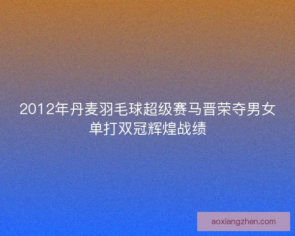 2012年丹麦羽毛球超级赛马晋荣夺男女单打双冠辉煌战绩